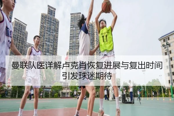 曼联队医详解卢克肖恢复进展与复出时间引发球迷期待