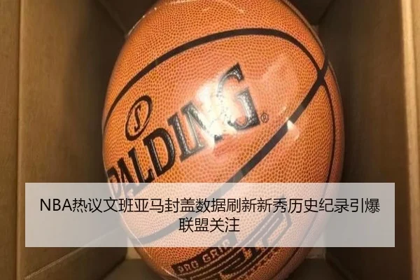 NBA热议文班亚马封盖数据刷新新秀历史纪录引爆联盟关注