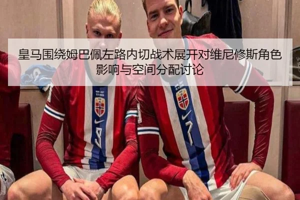 皇马围绕姆巴佩左路内切战术展开对维尼修斯角色影响与空间分配讨论