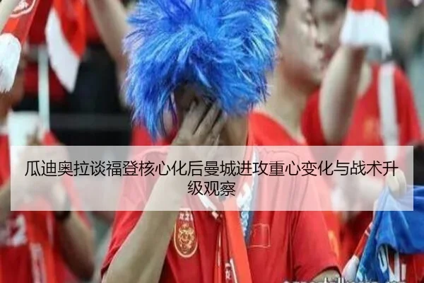 瓜迪奥拉谈福登核心化后曼城进攻重心变化与战术升级观察