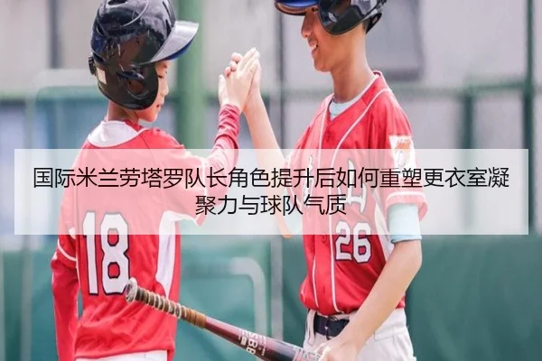 国际米兰劳塔罗队长角色提升后如何重塑更衣室凝聚力与球队气质