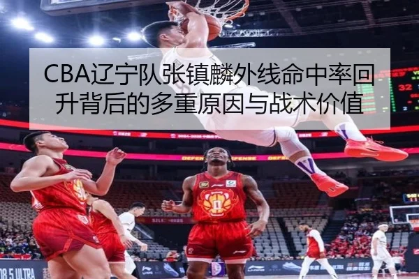 CBA辽宁队张镇麟外线命中率回升背后的多重原因与战术价值