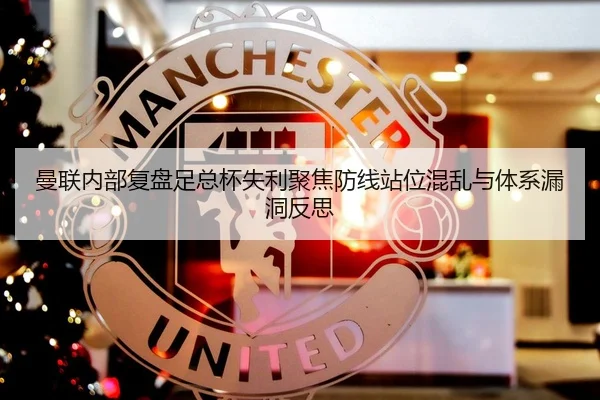 曼联内部复盘足总杯失利聚焦防线站位混乱与体系漏洞反思