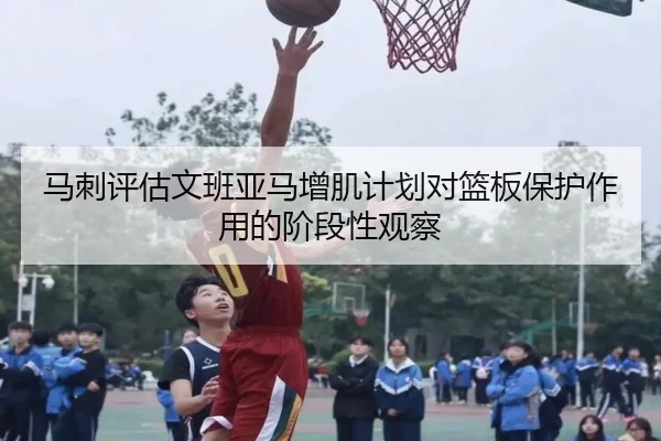 马刺评估文班亚马增肌计划对篮板保护作用的阶段性观察
