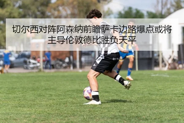 切尔西对阵阿森纳前瞻萨卡边路爆点或将主导伦敦德比胜负天平