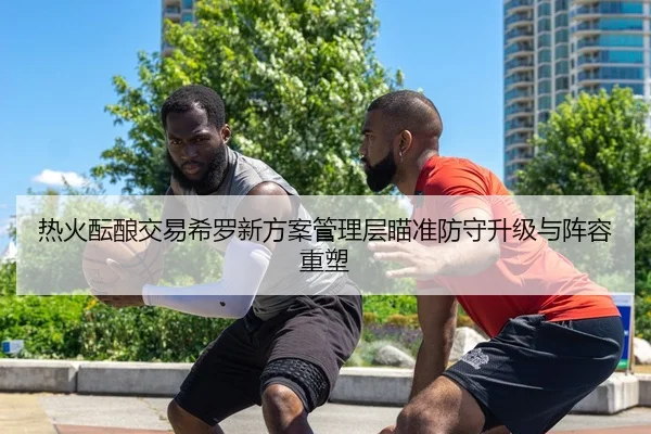 热火酝酿交易希罗新方案管理层瞄准防守升级与阵容重塑