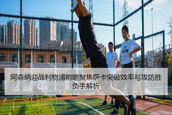 阿森纳迎战利物浦前瞻聚焦萨卡突破效率与攻防胜负手解析