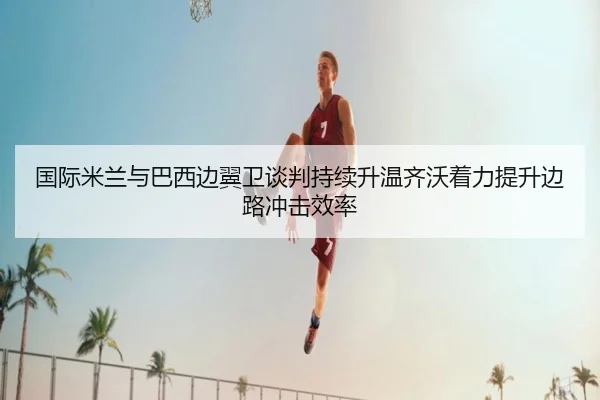 国际米兰与巴西边翼卫谈判持续升温齐沃着力提升边路冲击效率